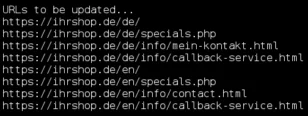 Ausgabe auf der Konsole: URLs to be updated... https://ihrshop.de/de/ https://ihrshop.de/de/specials.php https://ihrshop.de/de/info/mein-kontakt.html https://ihrshop.de/de/info/callback-service.html https://ihrshop.de/en/ https://ihrshop.de/en/specials.php https://ihrshop.de/en/info/contact.html https://ihrshop.de/en/info/callback-service.html