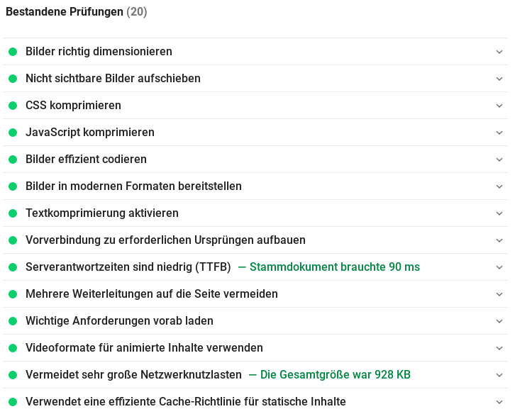 Bestandene Prüfungen (20) Bilder richtig dimensionieren Nicht sichtbare Bilder aufschieben CSS komprimieren JavaScript komprimieren Bilder effizient codieren Bilder in modernen Formaten bereitstellen Textkomprimierung aktivieren Vorverbindung zu erforderlichen Ursprüngen aufbauen Serverantwortzeiten sind niedrig (TTFB) Stammdokument brauchte 90 ms Mehrere Weiterleitungen auf die Seite vermeiden Wichtige Anforderungen vorab laden Videoformate für animierte Inhalte verwenden Vermeidet sehr große Netzwerknutzlasten Die Gesamtgröße war 928 KB Verwendet eine effiziente Cache-Richtlinie für statische Inhalte