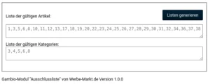 Liste der gültigen Artikel: 1,3,5,6,8,10,11,12,13,17,18,19,20,22,23,24,25,26,27,28,29,30,31,32,34,36,37,38 Liste der gültigen Kategorien: 3,4,5,6,8 Gambio-Modul "Ausschlussliste" von Werbe-Markt.de Version 1.0.0