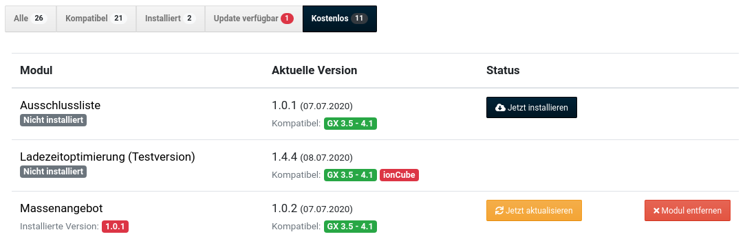  Schnittstelle verbunden Automatisch auf Updates prüfen Über Neuigkeiten informieren Modul Aktuelle Version Status Ausschlussliste Nicht installiert 1.0.1 (07.07.2020) Kompatibel: GX 3.5 - 4.1 Ladezeitoptimierung (Testversion) Nicht installiert 1.4.4 (08.07.2020) Kompatibel: GX 3.5 - 4.1 ionCube Massenangebot Installierte Version: 1.0.1 1.0.2 (07.07.2020) Kompatibel: GX 3.5 - 4.1 Installieren und Aktualisieren-Buttons