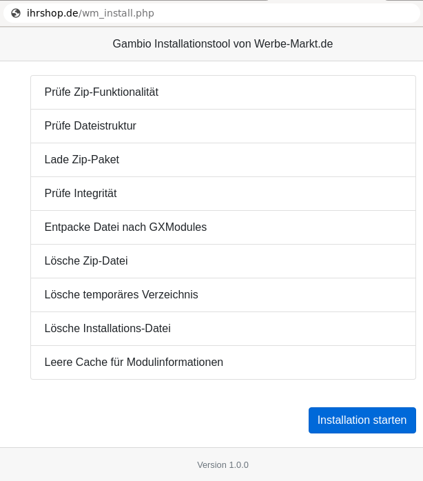 ihrshop.de/wm_install.php Gambio Installationstool von Werbe-Markt.de Prüfe Zip-Funktionalität Prüfe Dateistruktur Lade Zip-Paket Prüfe Integrität Entpacke Datei nach GXModules Lösche Zip-Datei Lösche temporäres Verzeichnis Lösche Installations-Datei Leere Cache für Modulinformationen, Mauszeiger auf Installation starten-Button