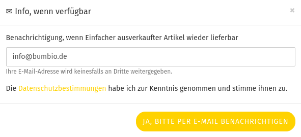 ✉ Info, wenn verfügbar Benachrichtigung, wenn Einfacher ausverkaufter Artikel wieder lieferbar info@bumbio.de Ihre E-Mail-Adresse wird keinesfalls an Dritte weitergegeben. Die Datenschutzbestimmungen habe ich zur Kenntnis genommen und stimme ihnen zu. Button: Ja, bitte per E-Mail benachrichtigen