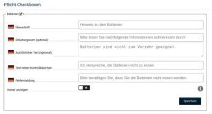 Pflicht-Checkboxen Hinzufügen Reihenfolge festlegen Lieferengpässe × Deutsch Überschrift: Hinweis zu Lieferverzögerungen Deutsch Einleitungssatz (optional): Aufgrund der aktuellen Situation... Deutsch Ausführlicher Text (optional): ...kann es zu Lieferverzögerungen kommen. Deutsch Text neben Kontrollkästchen: Hinweis zu möglichen Lieferverzögerungen zur Kenntnis genommen. Deutsch Fehlermeldung: Bitte bestätigen Sie, den Hinweis zu möglichen Lieferverzögerungen zur Kenntnis genommen zu haben. English Überschrift: English Einleitungssatz (optional): English Ausführlicher Text (optional): English Text neben Kontrollkästchen: English Fehlermeldung: Immer anzeigen: Speichern Batterien × Deutsch Überschrift: Hinweis zu den Batterien Deutsch Einleitungssatz (optional): Bitte lesen Sie nachfolgende Informationen aufmerksam durch Deutsch Ausführlicher Text (optional): Batterien sind nicht zum Verzehr geeignet. Deutsch Text neben Kontrollkästchen: Ich verspreche, die Batterien nicht zu essen. Deutsch Fehlermeldung: Bitte bestätigen Sie, dass Sie die Batterien nicht essen werden. Immer anzeigen: nein