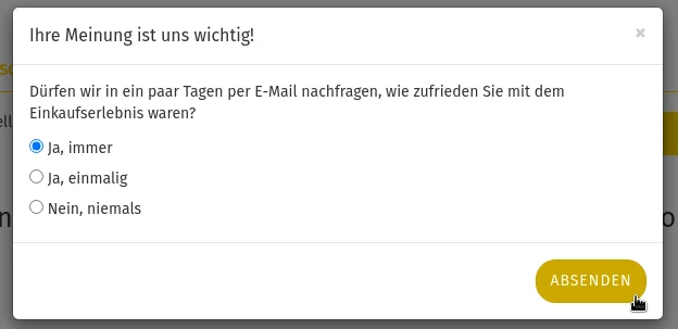 Ihre Meinung ist uns wichtig!Dürfen wir in ein paar Tagen per E-Mail nachfragen, wie zufrieden Sie mit dem Einkaufserlebnis waren? Ja, immer Ja, einmalig Nein, niemals