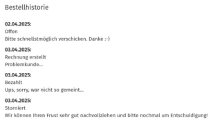 Bestellhistorie 02.04.2025: Offen Bitte schnellstmöglich verschicken. Danke :-) 03.04.2025: Rechnung erstellt Problemkunde… 03.04.2025: Bezahlt Ups, sorry, war nicht so gemeint… 03.04.2025: Storniert Wir können Ihren Frust sehr gut nachvollziehen und bitte nochmal um Entschuldigung!